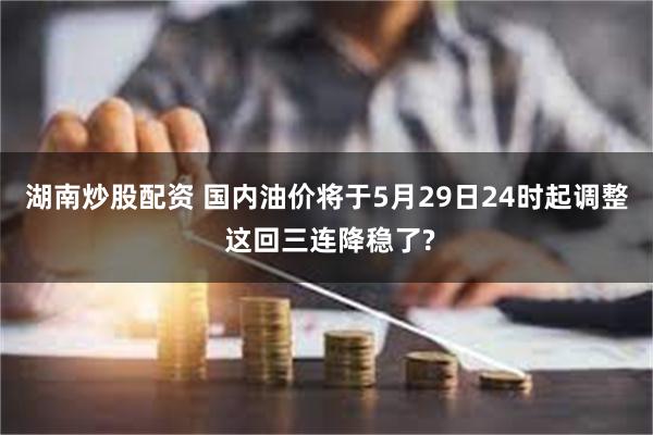 湖南炒股配资 国内油价将于5月29日24时起调整 这回三连降稳了?