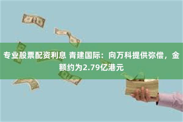 专业股票配资利息 青建国际：向万科提供弥偿，金额约为2.79亿港元