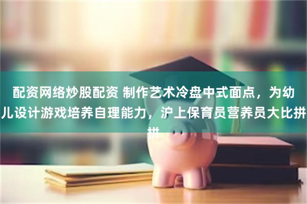 配资网络炒股配资 制作艺术冷盘中式面点，为幼儿设计游戏培养自理能力，沪上保育员营养员大比拼