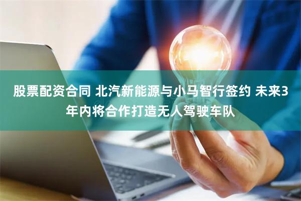 股票配资合同 北汽新能源与小马智行签约 未来3年内将合作打造无人驾驶车队