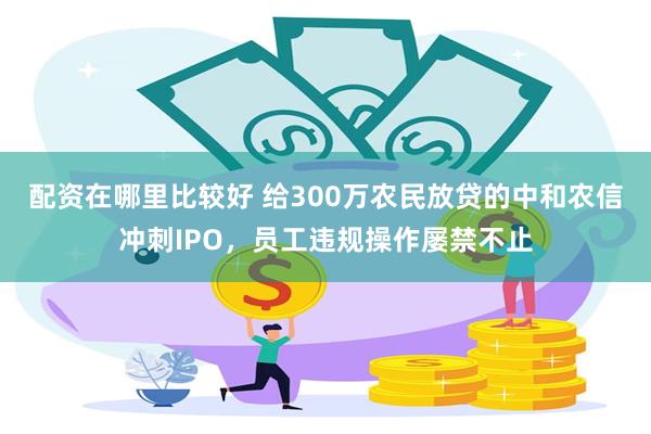 配资在哪里比较好 给300万农民放贷的中和农信冲刺IPO，员工违规操作屡禁不止