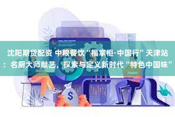沈阳期货配资 中粮餐饮“福掌柜·中国行”天津站：名厨大师献艺，探索与定义新时代“特色中国味”