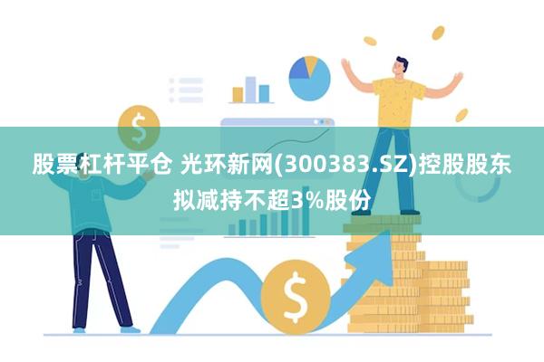股票杠杆平仓 光环新网(300383.SZ)控股股东拟减持不超3%股份