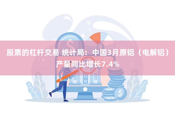 股票的杠杆交易 统计局：中国3月原铝（电解铝）产量同比增长7.4%