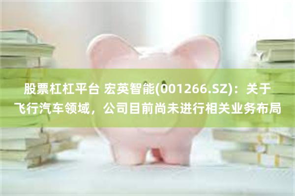 股票杠杠平台 宏英智能(001266.SZ)：关于飞行汽车领域，公司目前尚未进行相关业务布局