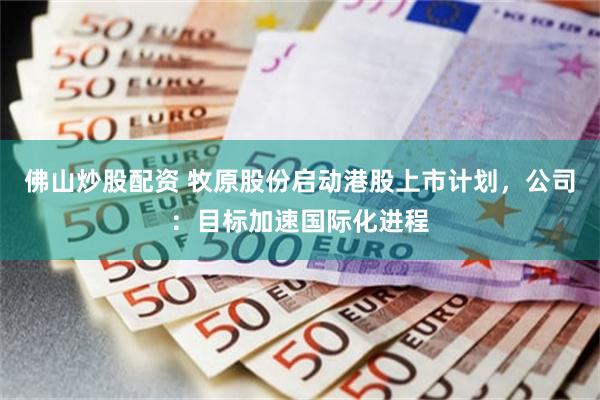 佛山炒股配资 牧原股份启动港股上市计划，公司：目标加速国际化进程
