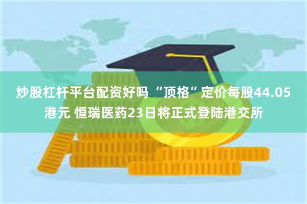 炒股杠杆平台配资好吗 “顶格”定价每股44.05港元 恒瑞医药23日将正式登陆港交所