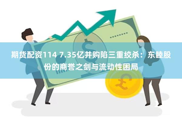 期货配资114 7.35亿并购陷三重绞杀：东睦股份的商誉之剑与流动性困局