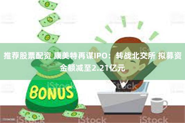 推荐股票配资 康美特再谋IPO：转战北交所 拟募资金额减至2.21亿元
