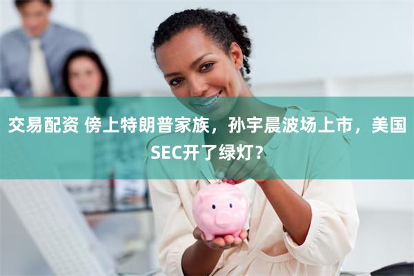 交易配资 傍上特朗普家族，孙宇晨波场上市，美国SEC开了绿灯？
