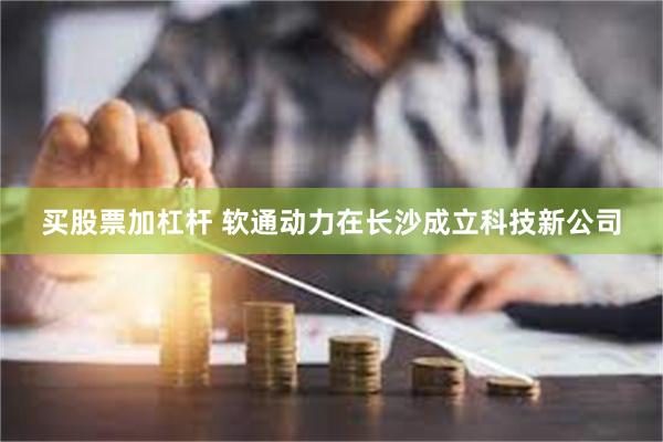 买股票加杠杆 软通动力在长沙成立科技新公司