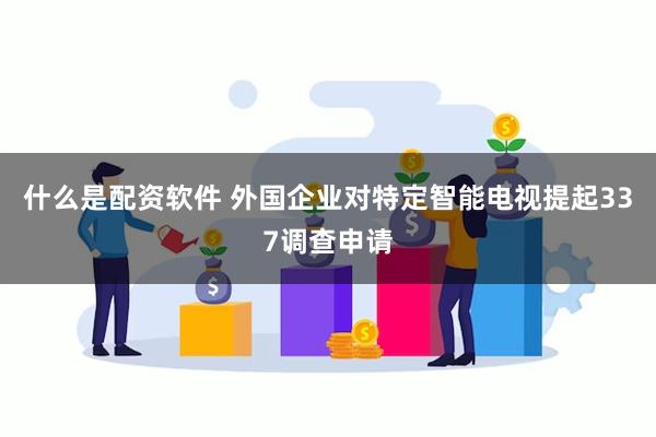 什么是配资软件 外国企业对特定智能电视提起337调查申请