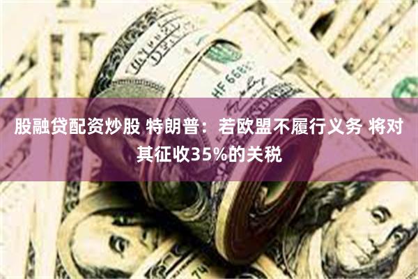 股融贷配资炒股 特朗普：若欧盟不履行义务 将对其征收35%的关税