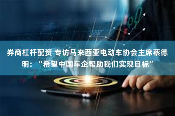券商杠杆配资 专访马来西亚电动车协会主席蔡德明：“希望中国车企帮助我们实现目标”
