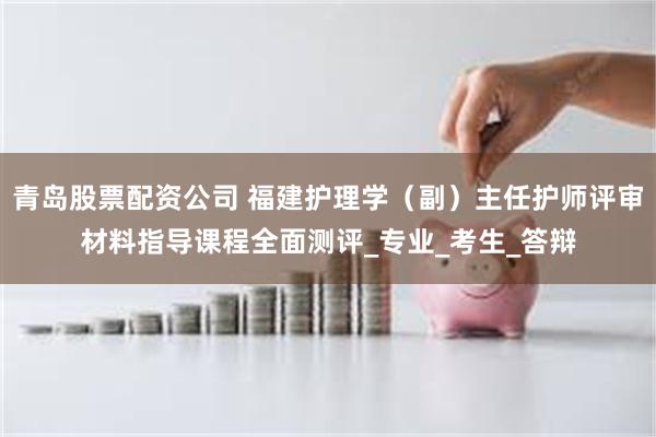 青岛股票配资公司 福建护理学（副）主任护师评审材料指导课程全面测评_专业_考生_答辩
