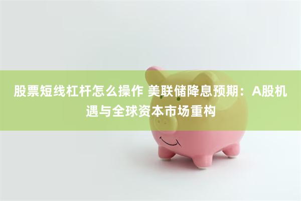 股票短线杠杆怎么操作 美联储降息预期：A股机遇与全球资本市场重构