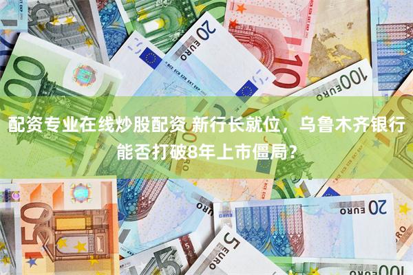 配资专业在线炒股配资 新行长就位，乌鲁木齐银行能否打破8年上市僵局？