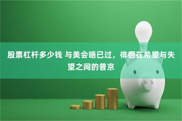 股票杠杆多少钱 与美会晤已过，徘徊在希望与失望之间的普京