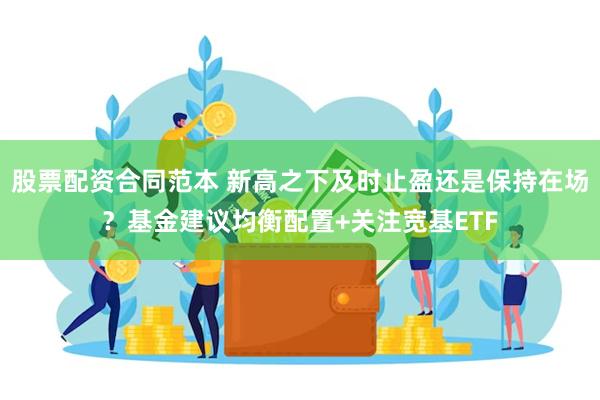 股票配资合同范本 新高之下及时止盈还是保持在场？基金建议均衡配置+关注宽基ETF