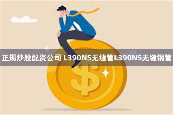 正规炒股配资公司 L390NS无缝管L390NS无缝钢管