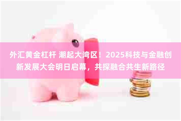 外汇黄金杠杆 潮起大湾区!2025科技与金融创新发展大会明日启幕,共探融合共生新路径