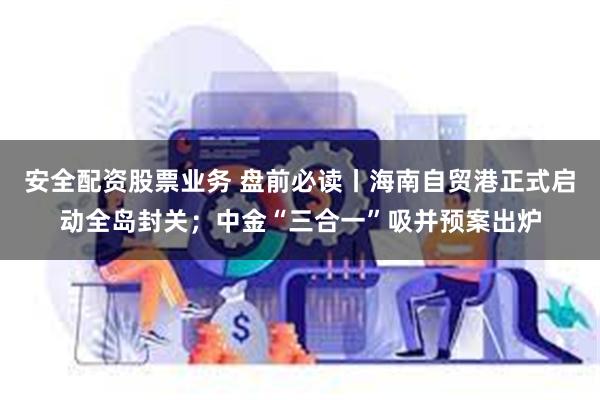 安全配资股票业务 盘前必读丨海南自贸港正式启动全岛封关；中金“三合一”吸并预案出炉