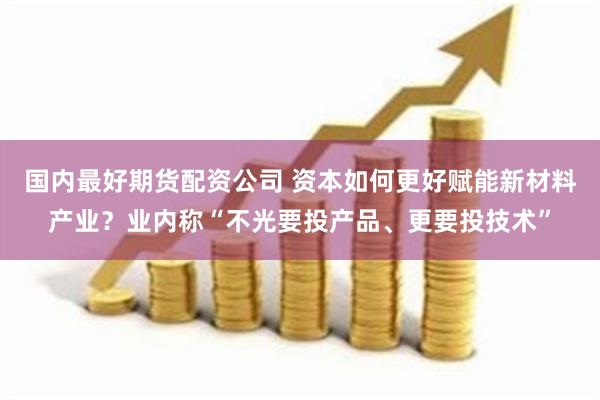 国内最好期货配资公司 资本如何更好赋能新材料产业？业内称“不光要投产品、更要投技术”