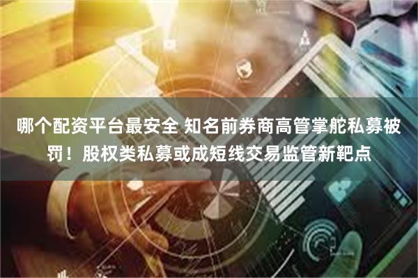 哪个配资平台最安全 知名前券商高管掌舵私募被罚！股权类私募或成短线交易监管新靶点
